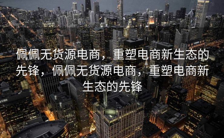 佩佩无货源电商，重塑电商新生态的先锋，佩佩无货源电商，重塑电商新生态的先锋