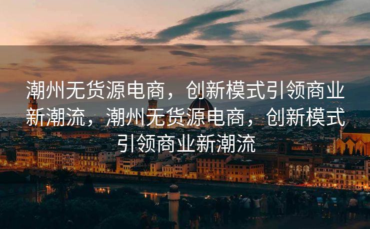 潮州无货源电商，创新模式引领商业新潮流，潮州无货源电商，创新模式引领商业新潮流