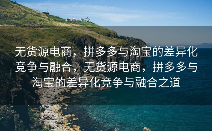 无货源电商，拼多多与淘宝的差异化竞争与融合，无货源电商，拼多多与淘宝的差异化竞争与融合之道