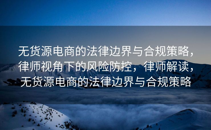 无货源电商的法律边界与合规策略，律师视角下的风险防控，律师解读，无货源电商的法律边界与合规策略