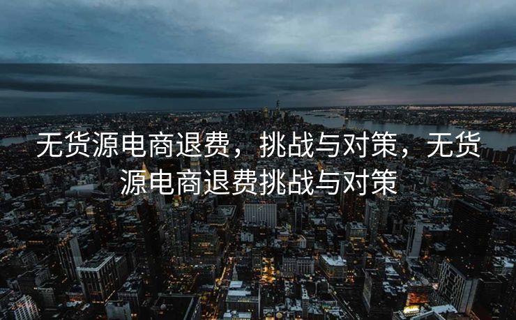 无货源电商退费，挑战与对策，无货源电商退费挑战与对策