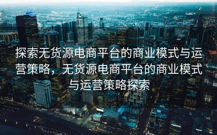 探索无货源电商平台的商业模式与运营策略，无货源电商平台的商业模式与运营策略探索