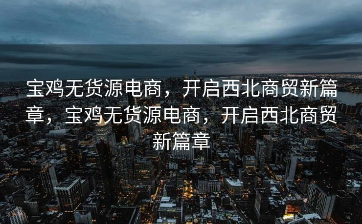 宝鸡无货源电商，开启西北商贸新篇章，宝鸡无货源电商，开启西北商贸新篇章