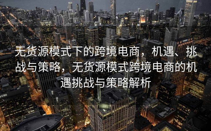 无货源模式下的跨境电商，机遇、挑战与策略，无货源模式跨境电商的机遇挑战与策略解析