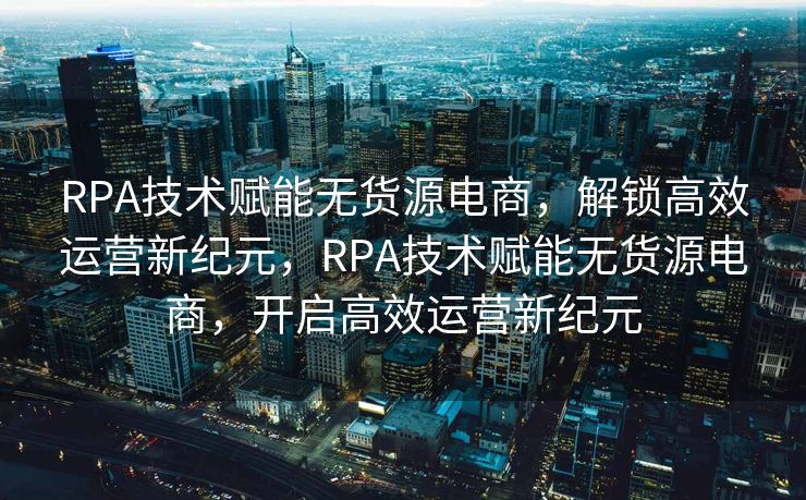 RPA技术赋能无货源电商，解锁高效运营新纪元，RPA技术赋能无货源电商，开启高效运营新纪元
