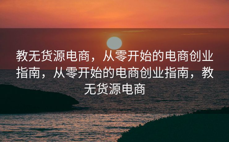 教无货源电商，从零开始的电商创业指南，从零开始的电商创业指南，教无货源电商