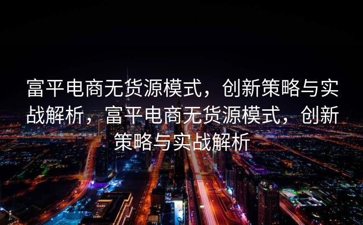 富平电商无货源模式，创新策略与实战解析，富平电商无货源模式，创新策略与实战解析