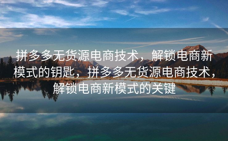 拼多多无货源电商技术，解锁电商新模式的钥匙，拼多多无货源电商技术，解锁电商新模式的关键