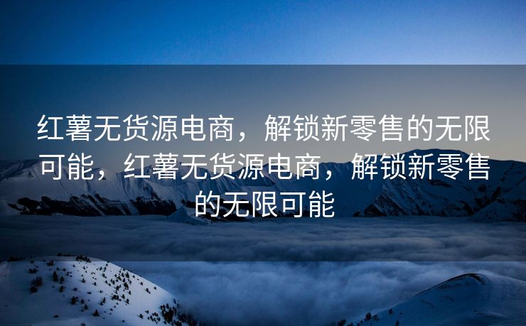 红薯无货源电商，解锁新零售的无限可能，红薯无货源电商，解锁新零售的无限可能