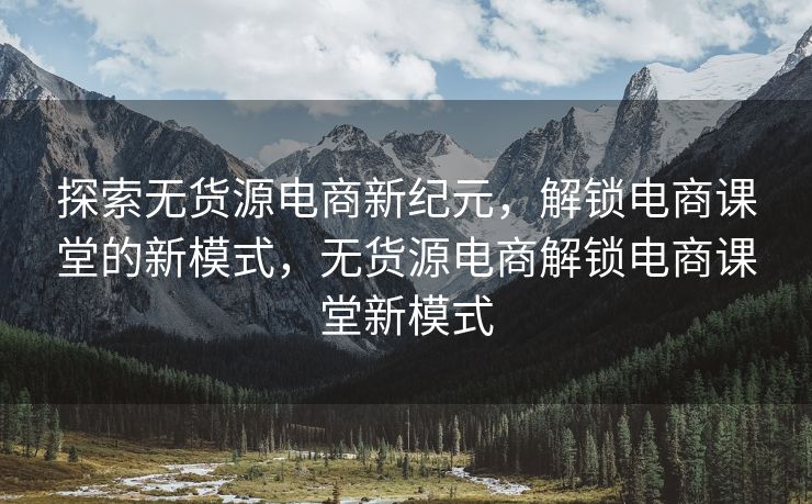 探索无货源电商新纪元，解锁电商课堂的新模式，无货源电商解锁电商课堂新模式