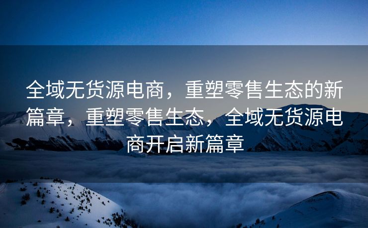 全域无货源电商，重塑零售生态的新篇章，重塑零售生态，全域无货源电商开启新篇章