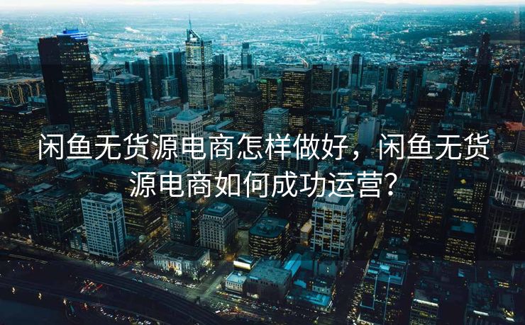 闲鱼无货源电商怎样做好，闲鱼无货源电商如何成功运营？