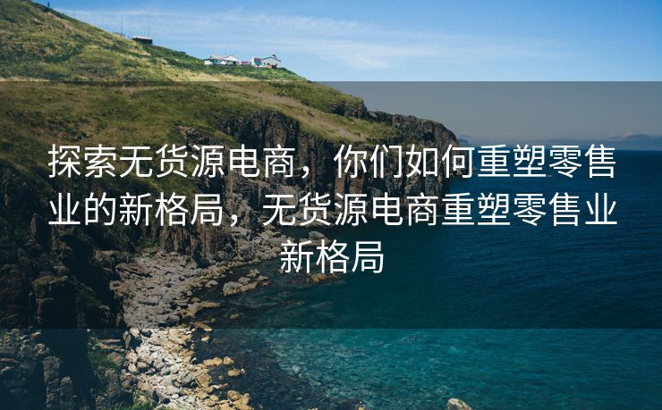 探索无货源电商，你们如何重塑零售业的新格局，无货源电商重塑零售业新格局