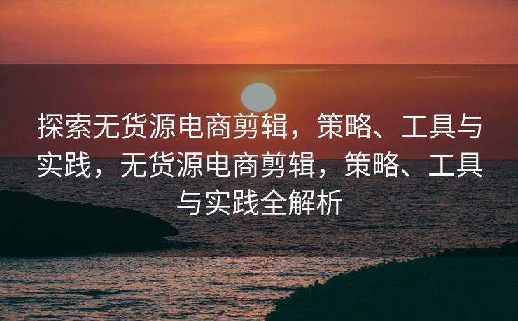 探索无货源电商剪辑，策略、工具与实践，无货源电商剪辑，策略、工具与实践全解析