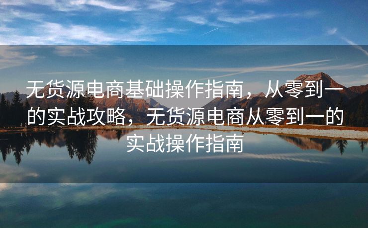 无货源电商基础操作指南，从零到一的实战攻略，无货源电商从零到一的实战操作指南