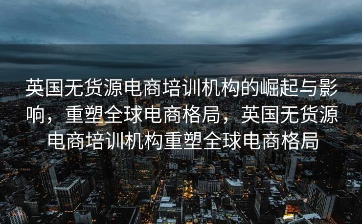 英国无货源电商培训机构的崛起与影响，重塑全球电商格局，英国无货源电商培训机构重塑全球电商格局