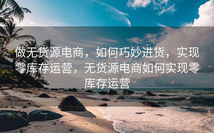 做无货源电商，如何巧妙进货，实现零库存运营，无货源电商如何实现零库存运营