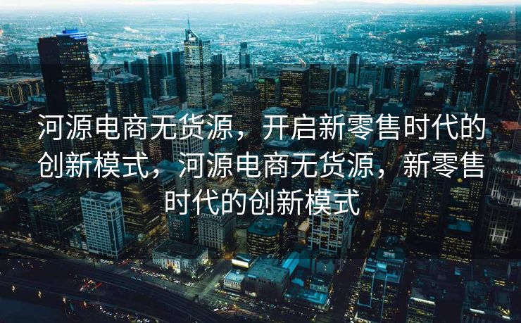 河源电商无货源，开启新零售时代的创新模式，河源电商无货源，新零售时代的创新模式