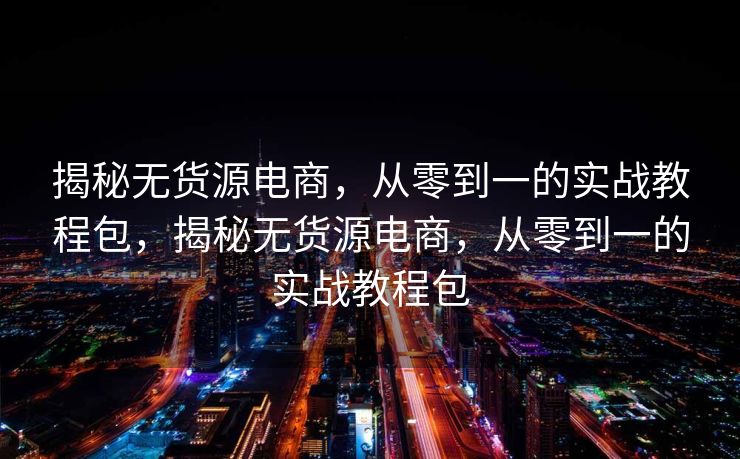 揭秘无货源电商，从零到一的实战教程包，揭秘无货源电商，从零到一的实战教程包