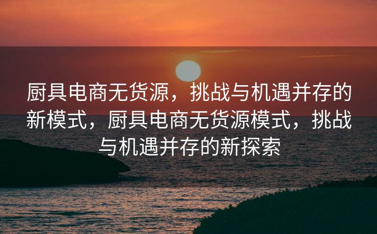 厨具电商无货源，挑战与机遇并存的新模式，厨具电商无货源模式，挑战与机遇并存的新探索
