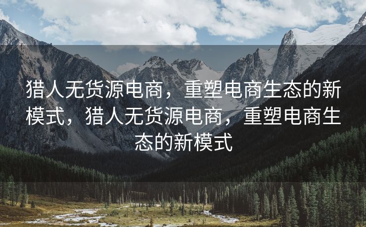 猎人无货源电商，重塑电商生态的新模式，猎人无货源电商，重塑电商生态的新模式