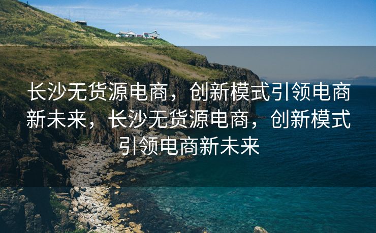 长沙无货源电商，创新模式引领电商新未来，长沙无货源电商，创新模式引领电商新未来