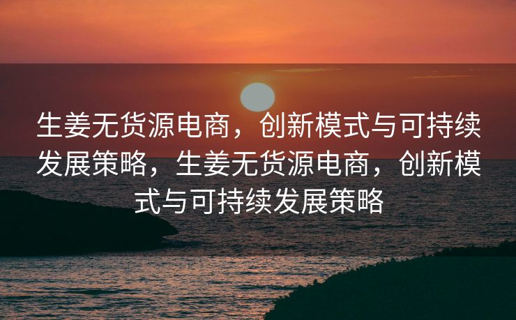 生姜无货源电商，创新模式与可持续发展策略，生姜无货源电商，创新模式与可持续发展策略