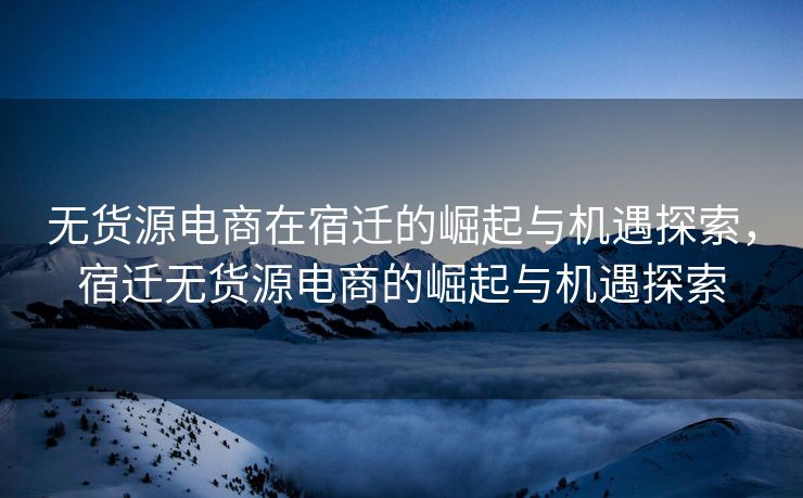 无货源电商在宿迁的崛起与机遇探索，宿迁无货源电商的崛起与机遇探索