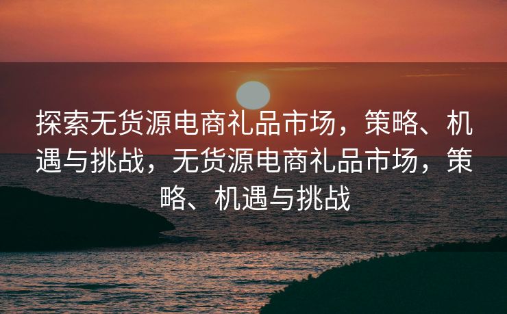 探索无货源电商礼品市场，策略、机遇与挑战，无货源电商礼品市场，策略、机遇与挑战