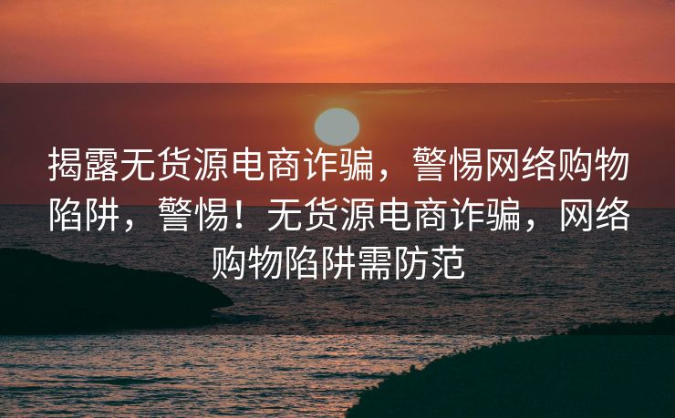 揭露无货源电商诈骗，警惕网络购物陷阱，警惕！无货源电商诈骗，网络购物陷阱需防范