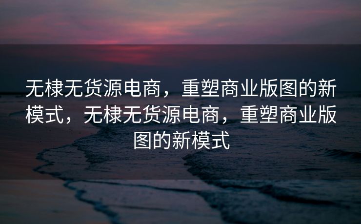 无棣无货源电商，重塑商业版图的新模式，无棣无货源电商，重塑商业版图的新模式
