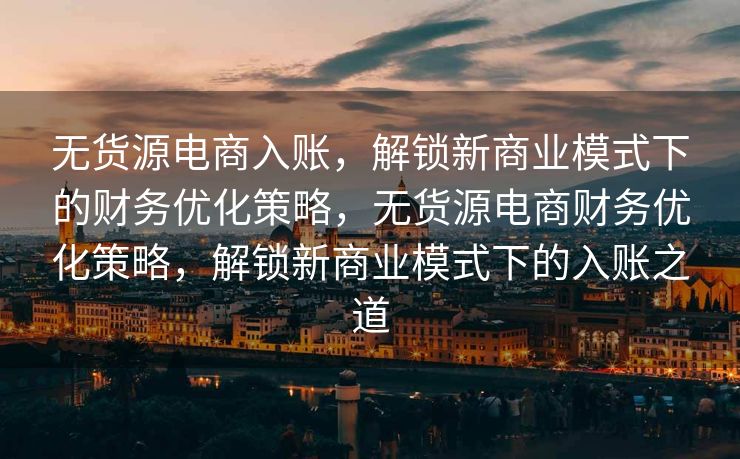 无货源电商入账，解锁新商业模式下的财务优化策略，无货源电商财务优化策略，解锁新商业模式下的入账之道