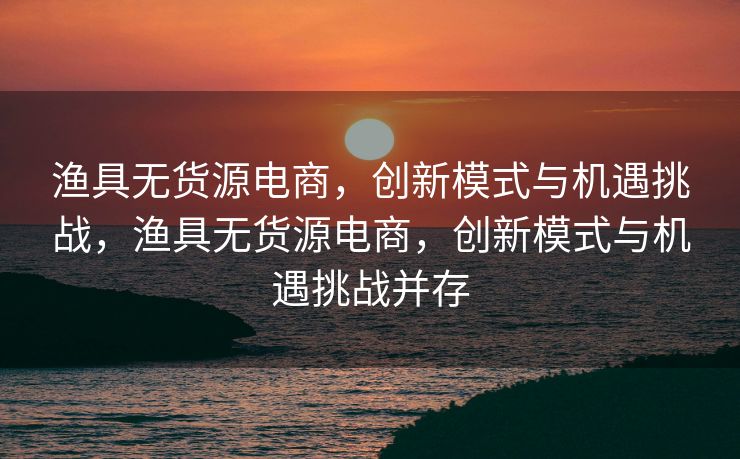 渔具无货源电商，创新模式与机遇挑战，渔具无货源电商，创新模式与机遇挑战并存