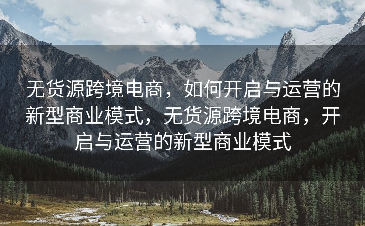 无货源跨境电商，如何开启与运营的新型商业模式，无货源跨境电商，开启与运营的新型商业模式