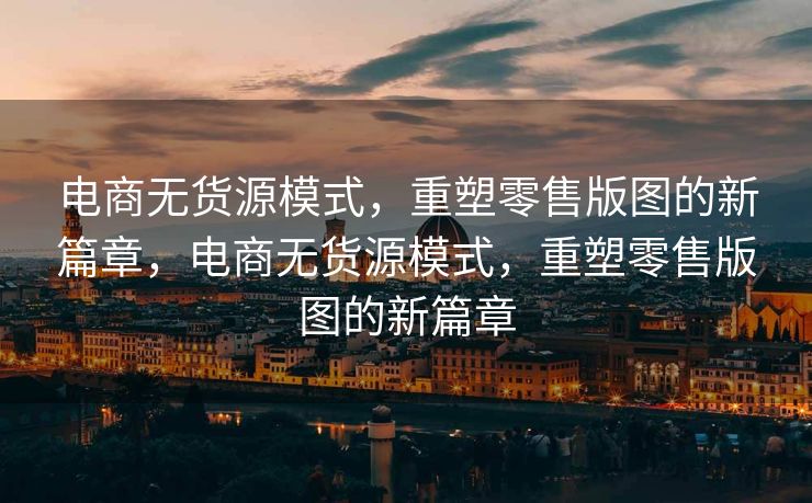 电商无货源模式，重塑零售版图的新篇章，电商无货源模式，重塑零售版图的新篇章