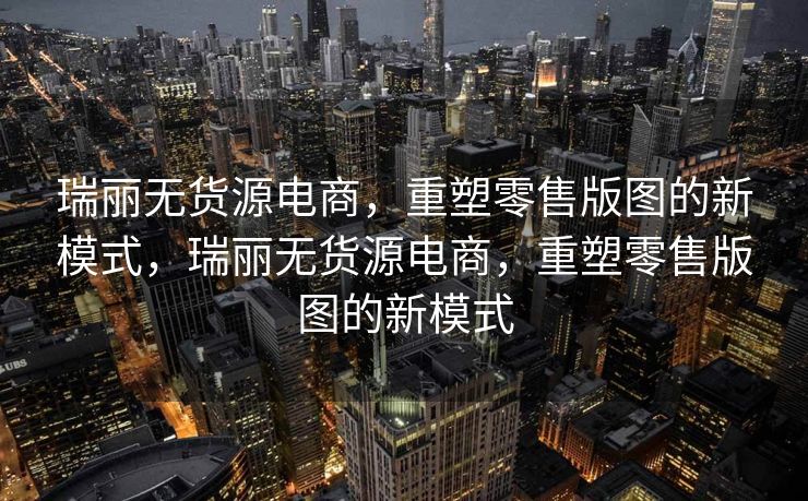 瑞丽无货源电商，重塑零售版图的新模式，瑞丽无货源电商，重塑零售版图的新模式