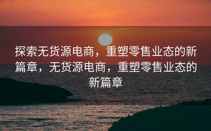 探索无货源电商，重塑零售业态的新篇章，无货源电商，重塑零售业态的新篇章