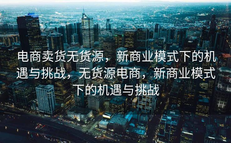 电商卖货无货源，新商业模式下的机遇与挑战，无货源电商，新商业模式下的机遇与挑战