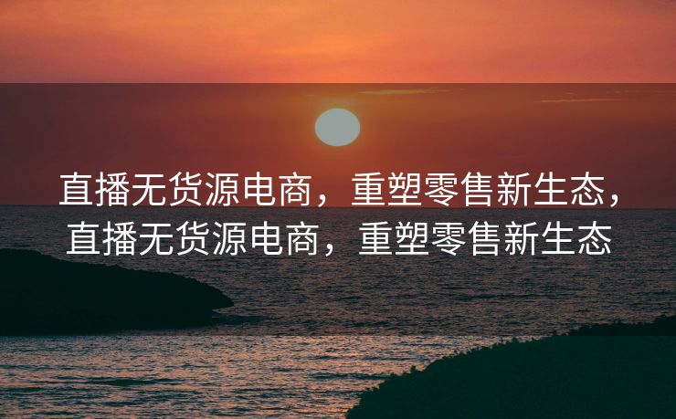直播无货源电商，重塑零售新生态，直播无货源电商，重塑零售新生态