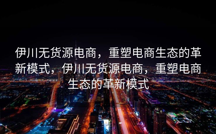 伊川无货源电商，重塑电商生态的革新模式，伊川无货源电商，重塑电商生态的革新模式