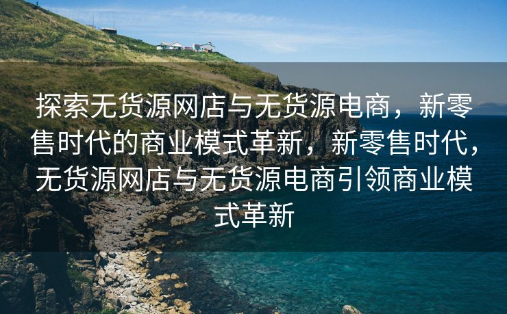 探索无货源网店与无货源电商，新零售时代的商业模式革新，新零售时代，无货源网店与无货源电商引领商业模式革新