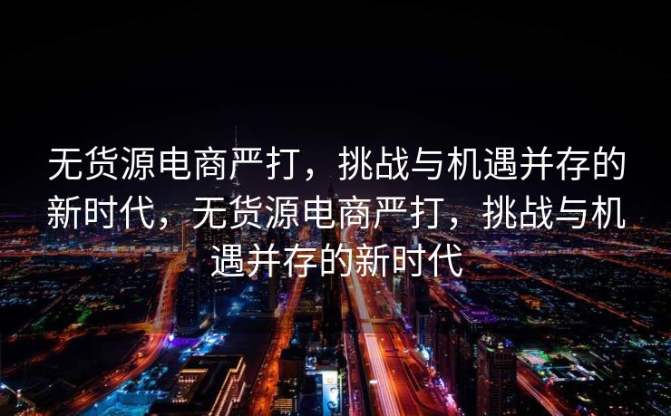 无货源电商严打，挑战与机遇并存的新时代，无货源电商严打，挑战与机遇并存的新时代