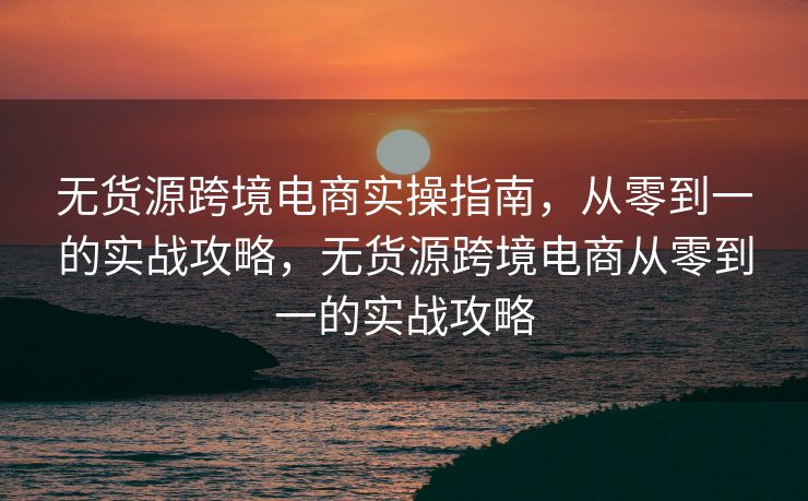 无货源跨境电商实操指南，从零到一的实战攻略，无货源跨境电商从零到一的实战攻略