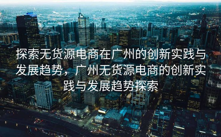 探索无货源电商在广州的创新实践与发展趋势，广州无货源电商的创新实践与发展趋势探索