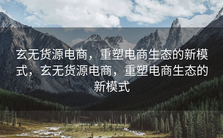 玄无货源电商，重塑电商生态的新模式，玄无货源电商，重塑电商生态的新模式