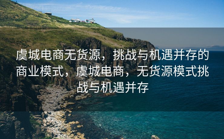 虞城电商无货源，挑战与机遇并存的商业模式，虞城电商，无货源模式挑战与机遇并存