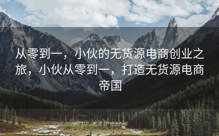 从零到一，小伙的无货源电商创业之旅，小伙从零到一，打造无货源电商帝国