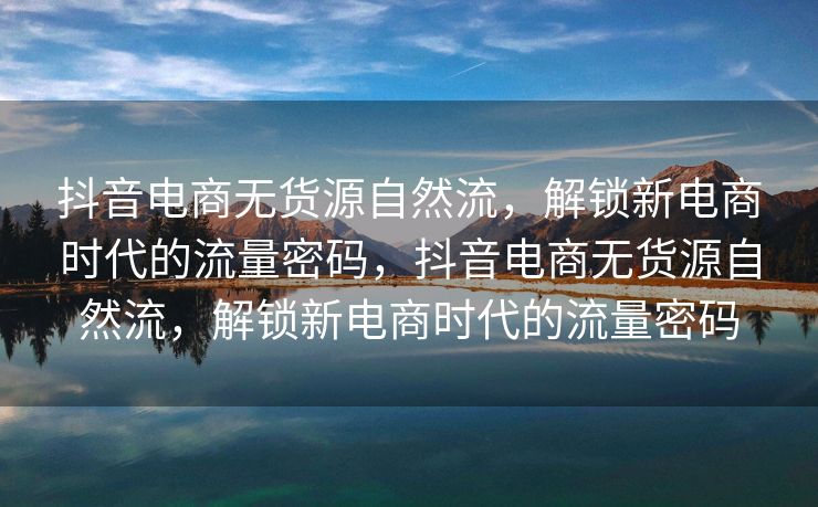 抖音电商无货源自然流，解锁新电商时代的流量密码，抖音电商无货源自然流，解锁新电商时代的流量密码