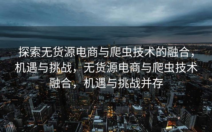 探索无货源电商与爬虫技术的融合，机遇与挑战，无货源电商与爬虫技术融合，机遇与挑战并存