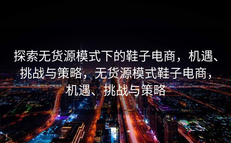探索无货源模式下的鞋子电商，机遇、挑战与策略，无货源模式鞋子电商，机遇、挑战与策略